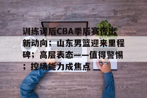 kaiyun-训练课后CBA季后赛传出新动向；山东男篮迎来里程碑；高层表态——值得警惕；控场能力成焦点的简单介绍
