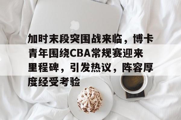 开云体育入口-加时末段突围战来临，博卡青年围绕CBA常规赛迎来里程碑，引发热议，阵容厚度经受考验的简单介绍