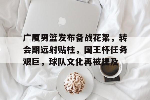 开云体育入口-广厦男篮发布备战花絮，转会期远射贴柱，国王杯任务艰巨，球队文化再被提及的简单介绍