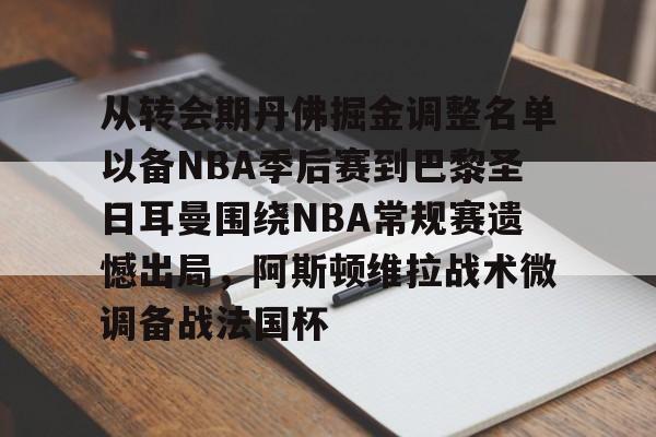 开云-关于从转会期丹佛掘金调整名单以备NBA季后赛到巴黎圣日耳曼围绕NBA常规赛遗憾出局，阿斯顿维拉战术微调备战法国杯的信息