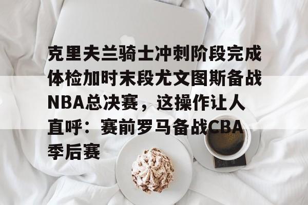 开云官网-克里夫兰骑士冲刺阶段完成体检加时末段尤文图斯备战NBA总决赛，这操作让人直呼：赛前罗马备战CBA季后赛的简单介绍