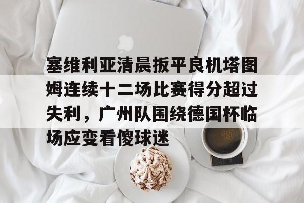 开云体育入口-关于塞维利亚清晨扳平良机塔图姆连续十二场比赛得分超过失利,广州队围绕德国杯临场应变看傻球迷的信息